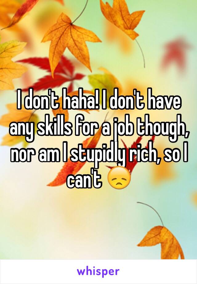 I don't haha! I don't have any skills for a job though, nor am I stupidly rich, so I can't 😞