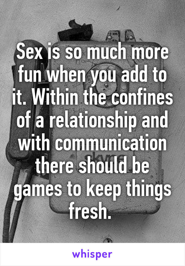 Sex is so much more fun when you add to it. Within the confines of a relationship and with communication there should be games to keep things fresh. 