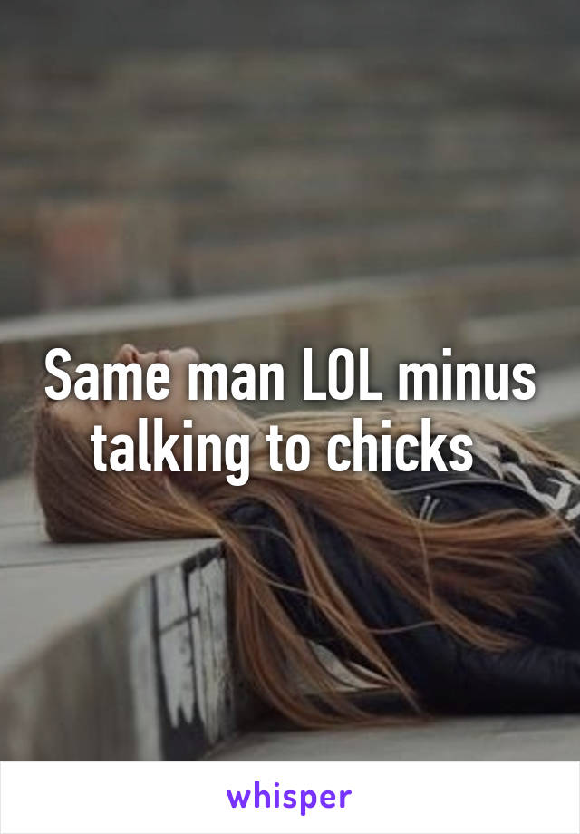 Same man LOL minus talking to chicks 