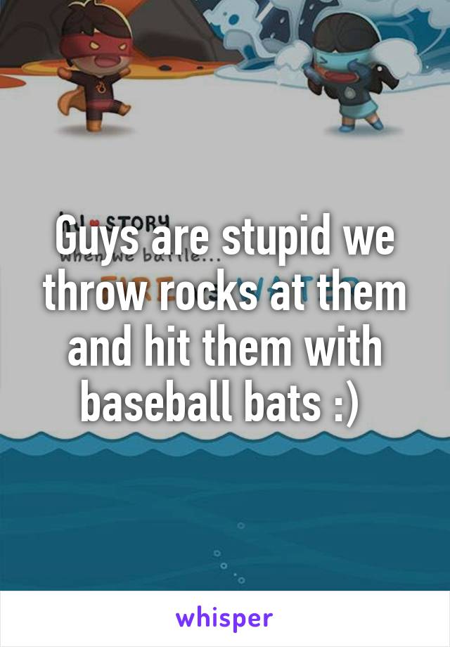 Guys are stupid we throw rocks at them and hit them with baseball bats :) 