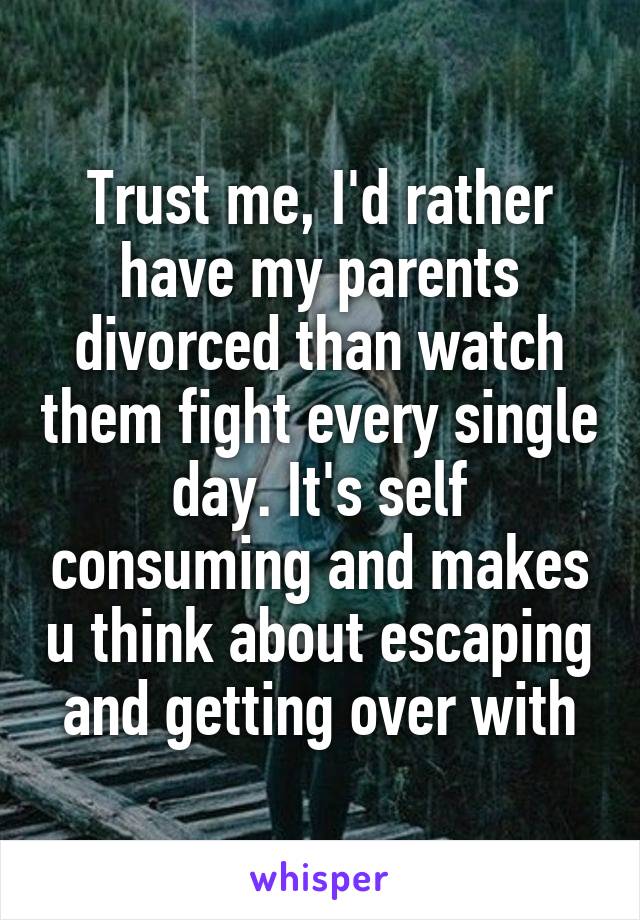 Trust me, I'd rather have my parents divorced than watch them fight every single day. It's self consuming and makes u think about escaping and getting over with