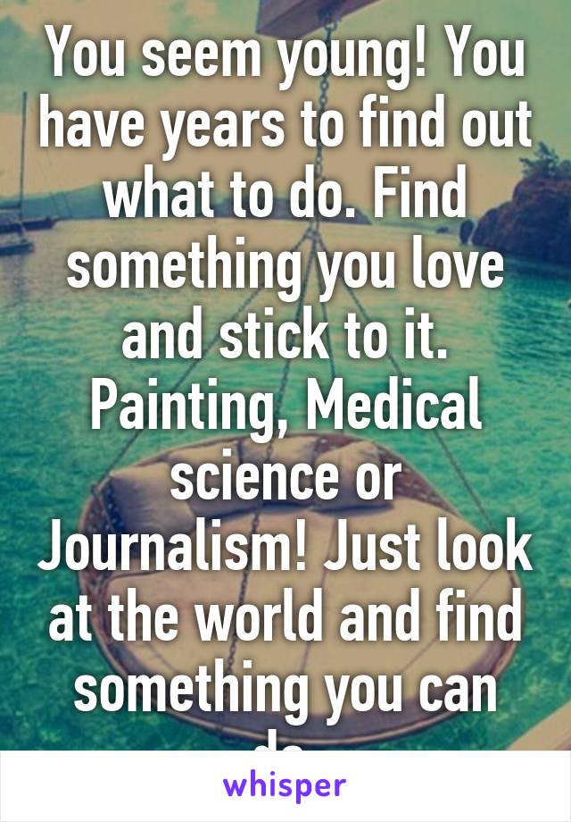 You seem young! You have years to find out what to do. Find something you love and stick to it. Painting, Medical science or Journalism! Just look at the world and find something you can do.