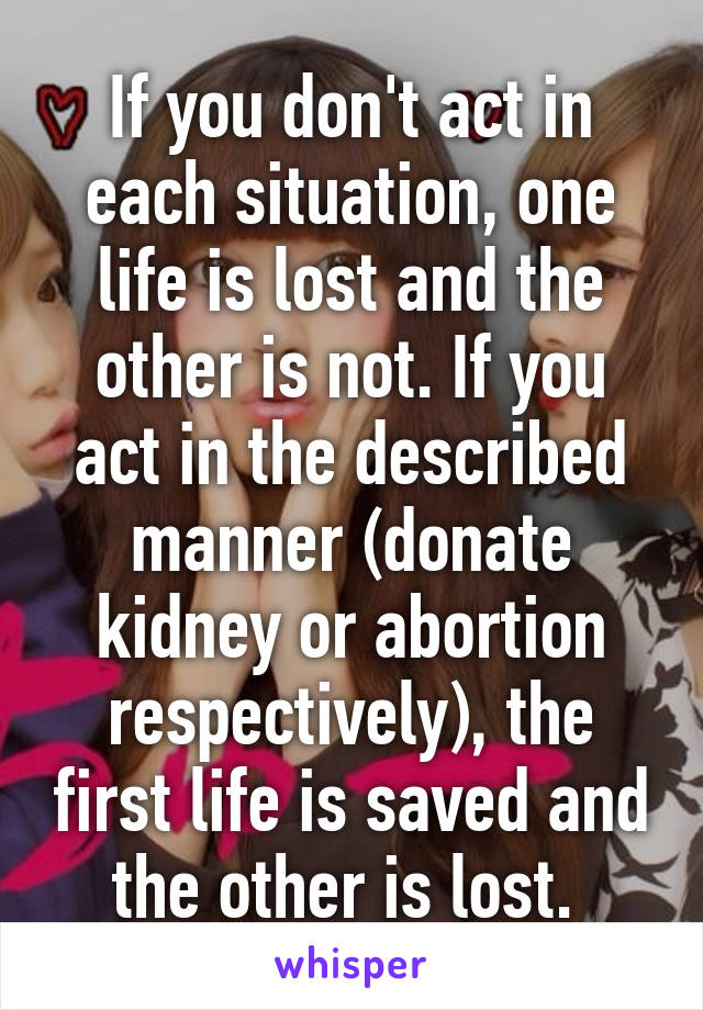 If you don't act in each situation, one life is lost and the other is not. If you act in the described manner (donate kidney or abortion respectively), the first life is saved and the other is lost. 