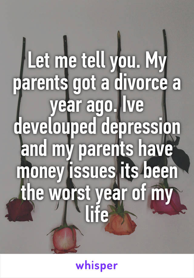 Let me tell you. My parents got a divorce a year ago. Ive develouped depression and my parents have money issues its been the worst year of my life