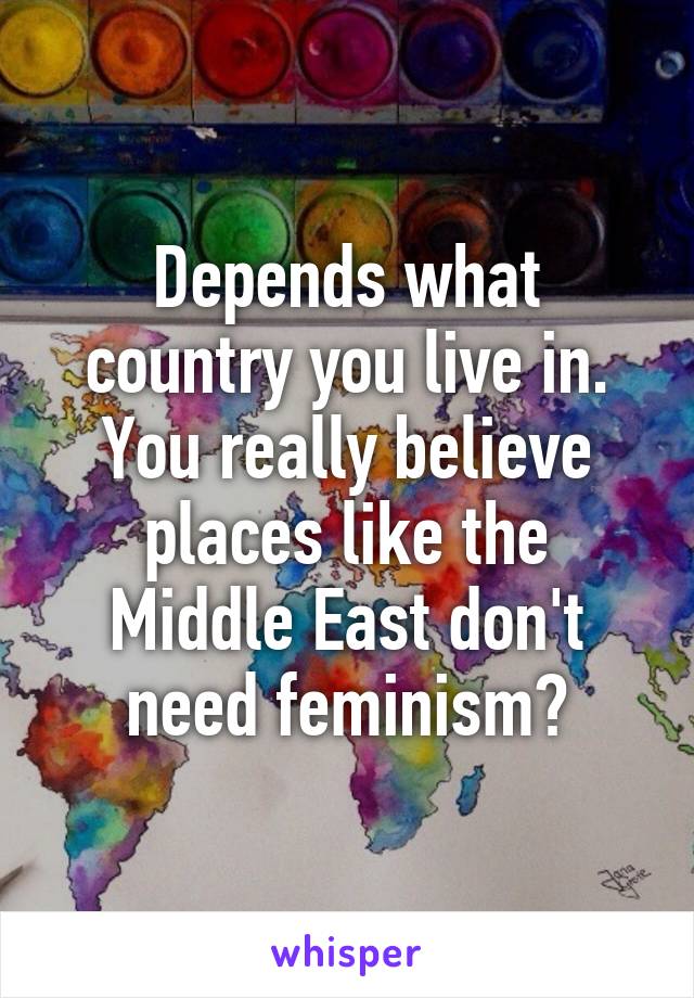 Depends what country you live in. You really believe places like the Middle East don't need feminism?