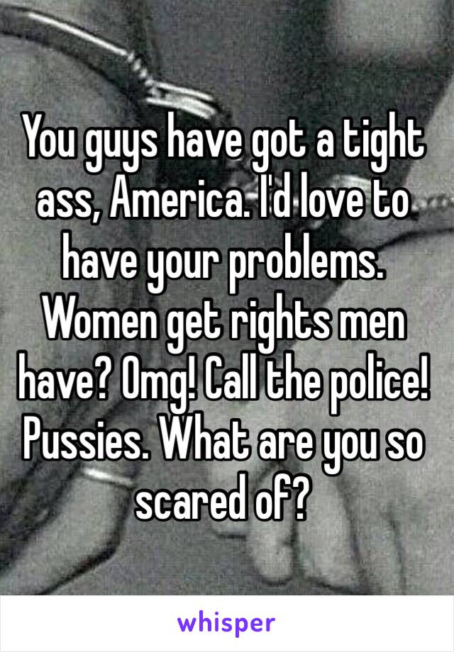 You guys have got a tight ass, America. I'd love to have your problems. Women get rights men have? Omg! Call the police! Pussies. What are you so scared of?