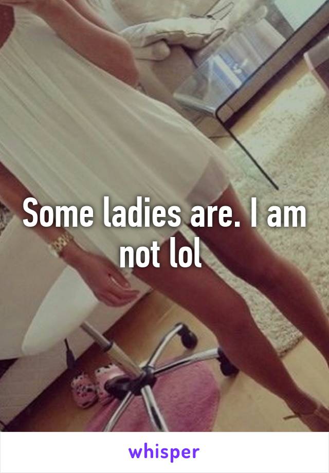 Some ladies are. I am not lol 