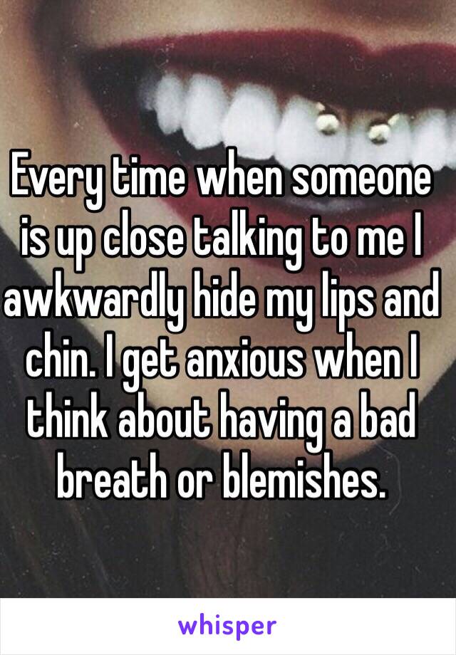 Every time when someone is up close talking to me I awkwardly hide my lips and chin. I get anxious when I think about having a bad breath or blemishes.