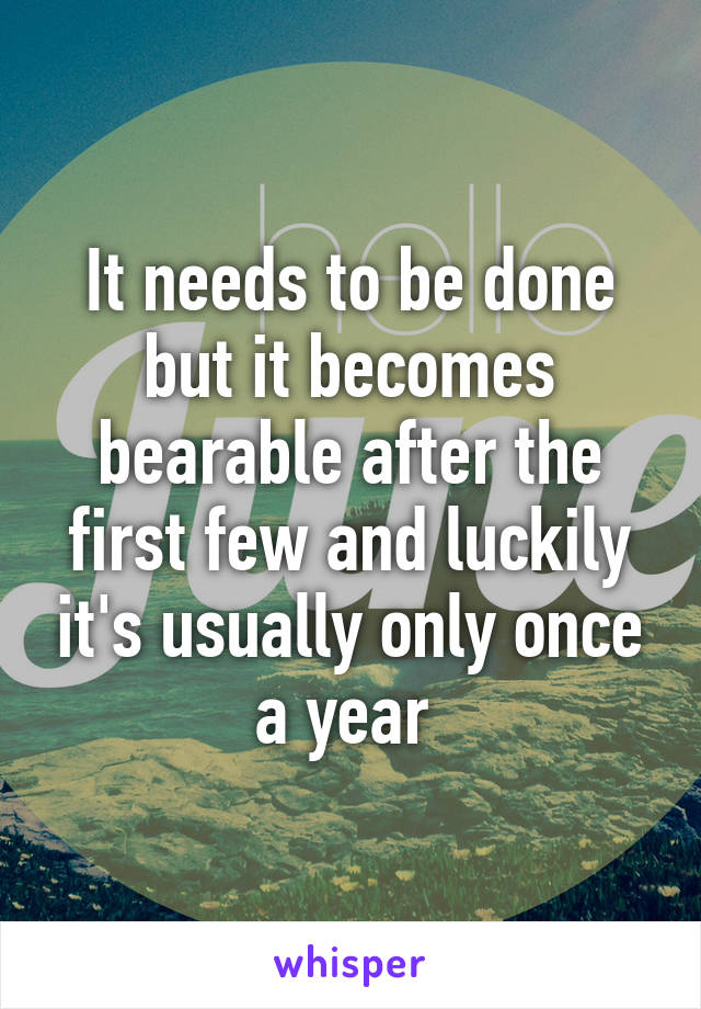 It needs to be done but it becomes bearable after the first few and luckily it's usually only once a year 