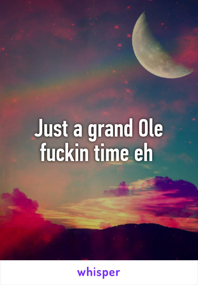 Just a grand Ole fuckin time eh 