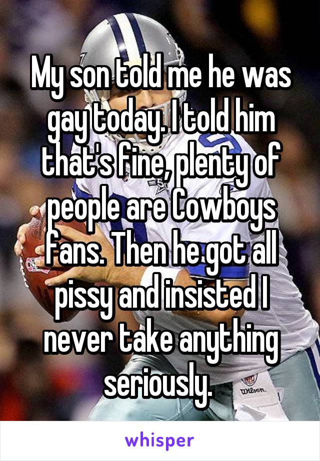My son told me he was gay today. I told him that's fine, plenty of people are Cowboys fans. Then he got all pissy and insisted I never take anything seriously. 