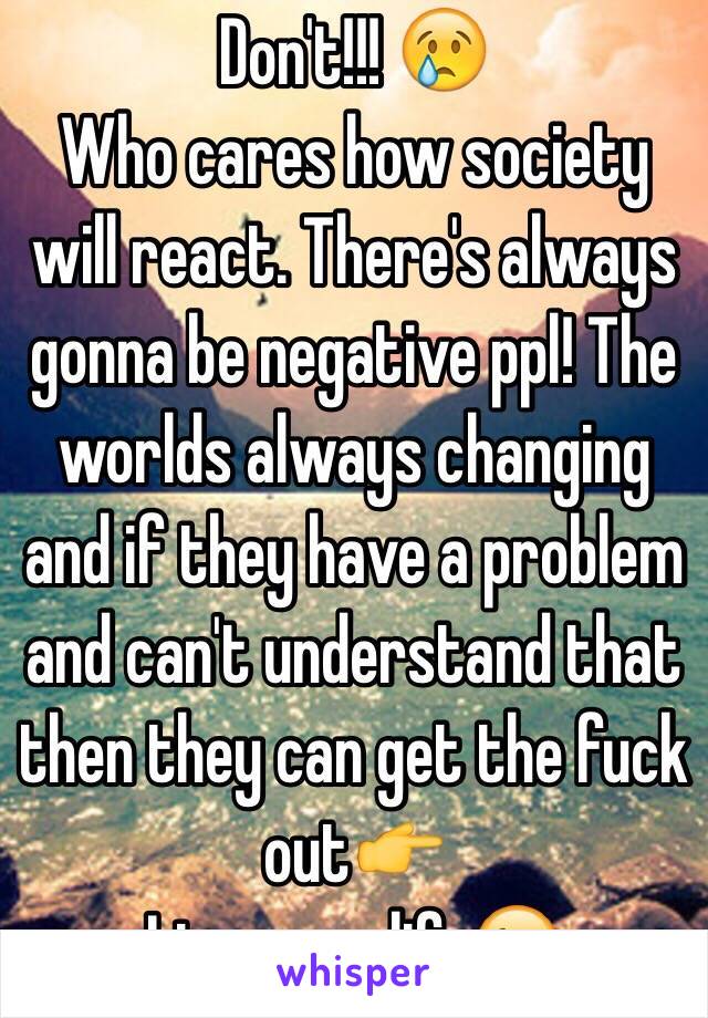 Don't!!! 😢
Who cares how society will react. There's always gonna be negative ppl! The worlds always changing and if they have a problem and can't understand that then they can get the fuck out👉 
Live your life😉