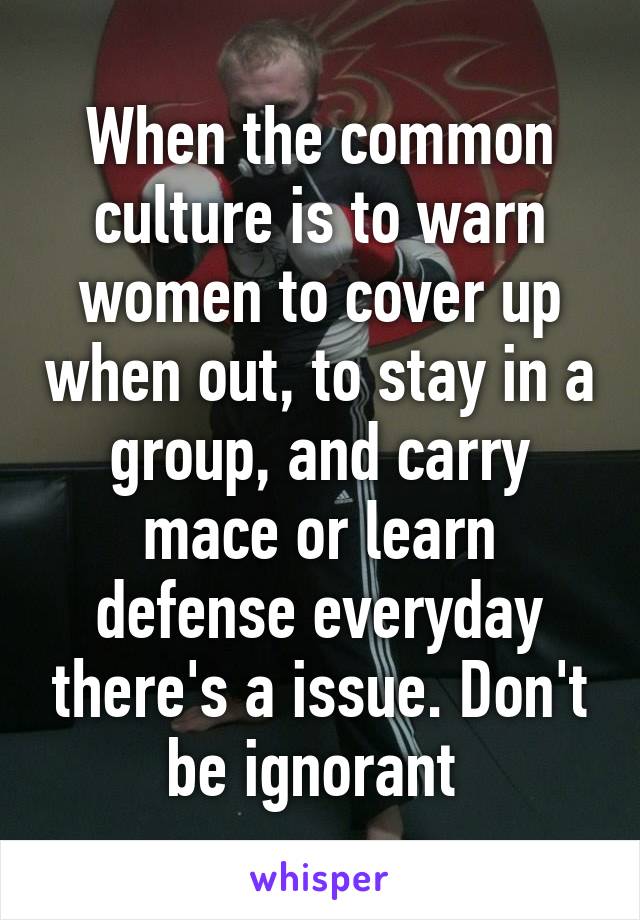 When the common culture is to warn women to cover up when out, to stay in a group, and carry mace or learn defense everyday there's a issue. Don't be ignorant 