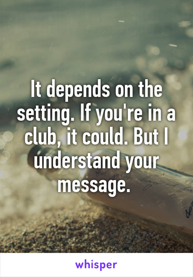 It depends on the setting. If you're in a club, it could. But I understand your message. 