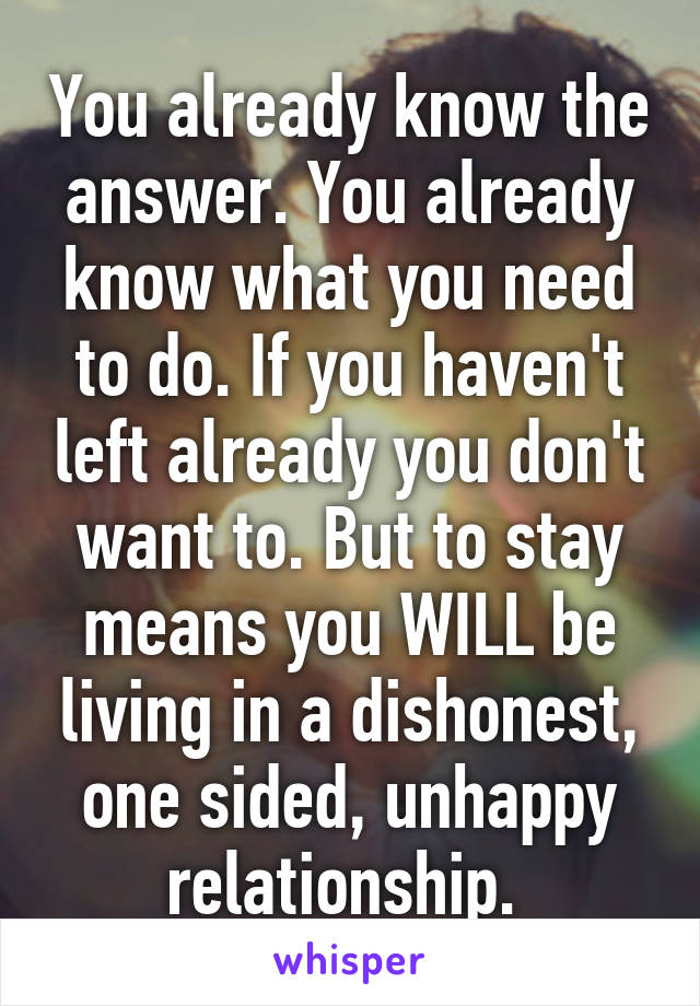 You already know the answer. You already know what you need to do. If you haven't left already you don't want to. But to stay means you WILL be living in a dishonest, one sided, unhappy relationship. 