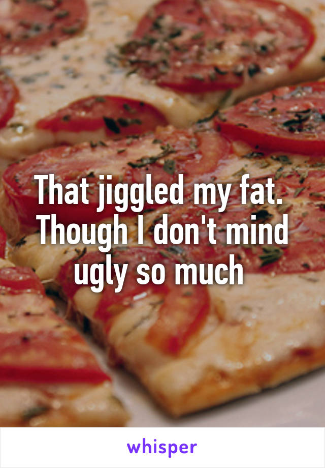 That jiggled my fat.  Though I don't mind ugly so much 