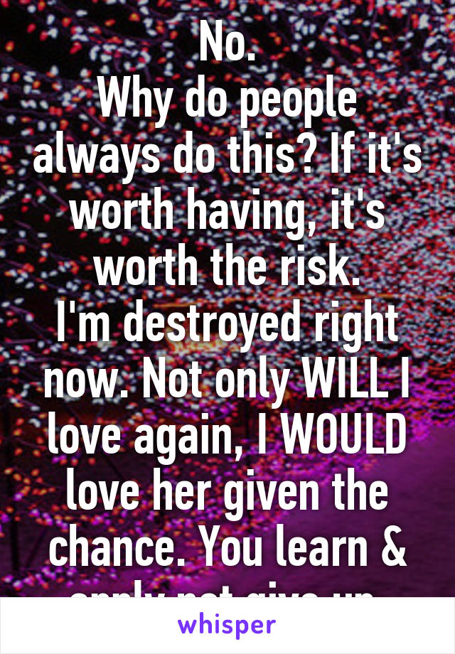 No.
Why do people always do this? If it's worth having, it's worth the risk.
I'm destroyed right now. Not only WILL I love again, I WOULD love her given the chance. You learn & apply not give up.