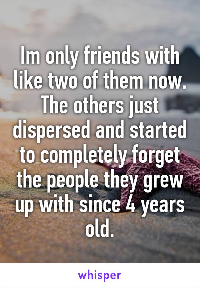 Im only friends with like two of them now. The others just dispersed and started to completely forget the people they grew up with since 4 years old.