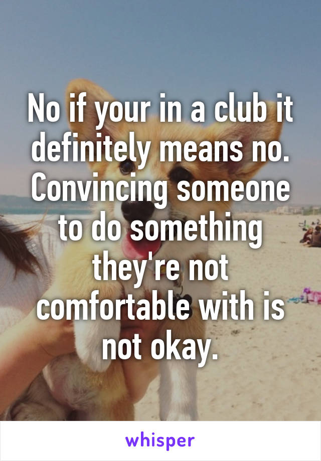 No if your in a club it definitely means no.
Convincing someone to do something they're not comfortable with is not okay.