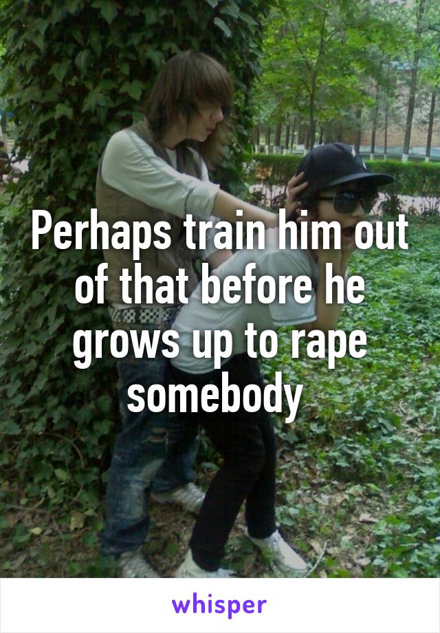 Perhaps train him out of that before he grows up to rape somebody 