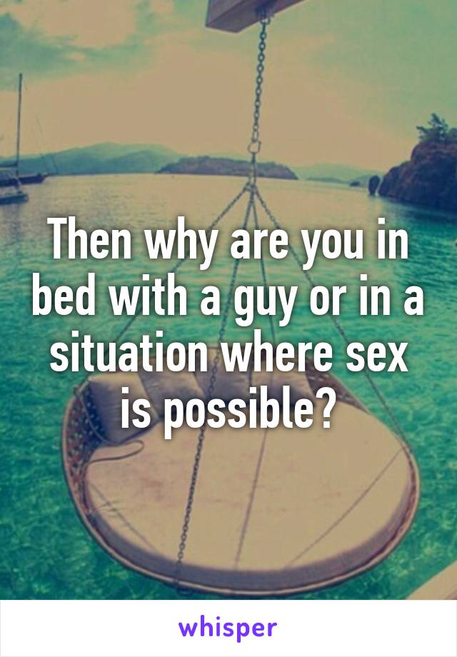 Then why are you in bed with a guy or in a situation where sex is possible?