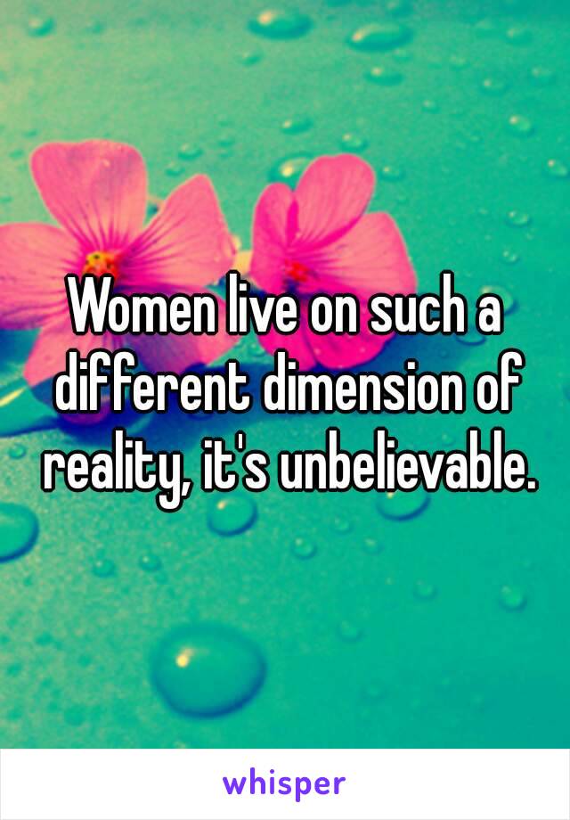 Women live on such a different dimension of reality, it's unbelievable.