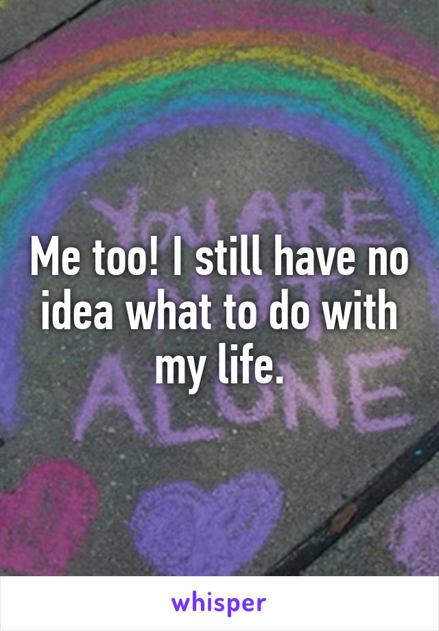 Me too! I still have no idea what to do with my life.