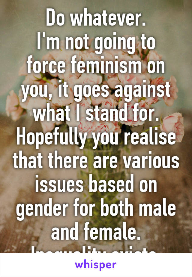 Do whatever.
I'm not going to force feminism on you, it goes against what I stand for. Hopefully you realise that there are various issues based on gender for both male and female. Inequality exists.