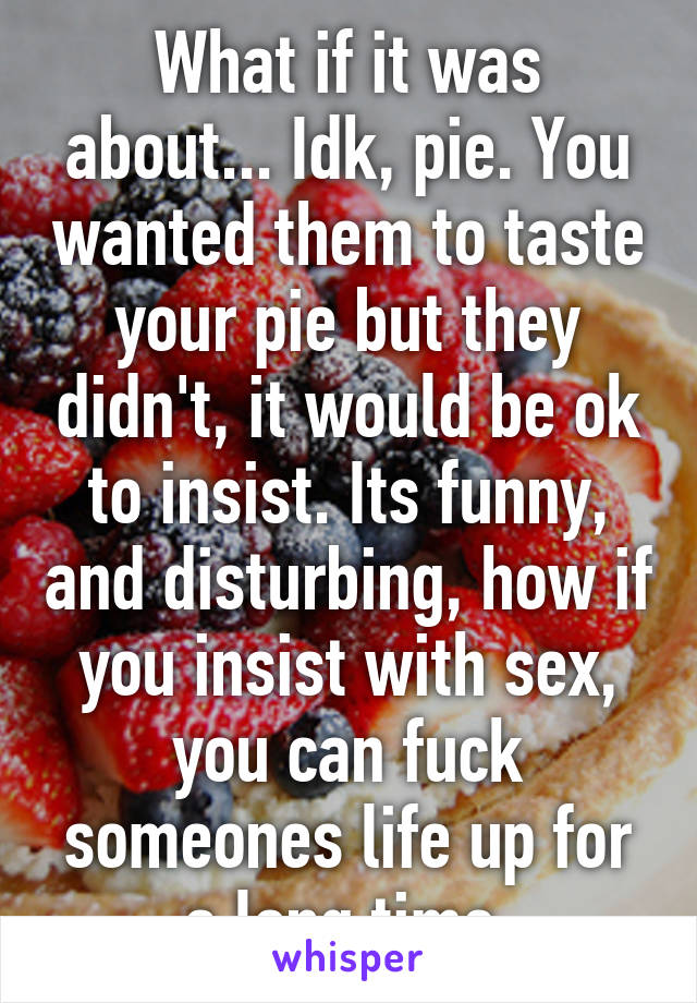 What if it was about... Idk, pie. You wanted them to taste your pie but they didn't, it would be ok to insist. Its funny, and disturbing, how if you insist with sex, you can fuck someones life up for a long time.