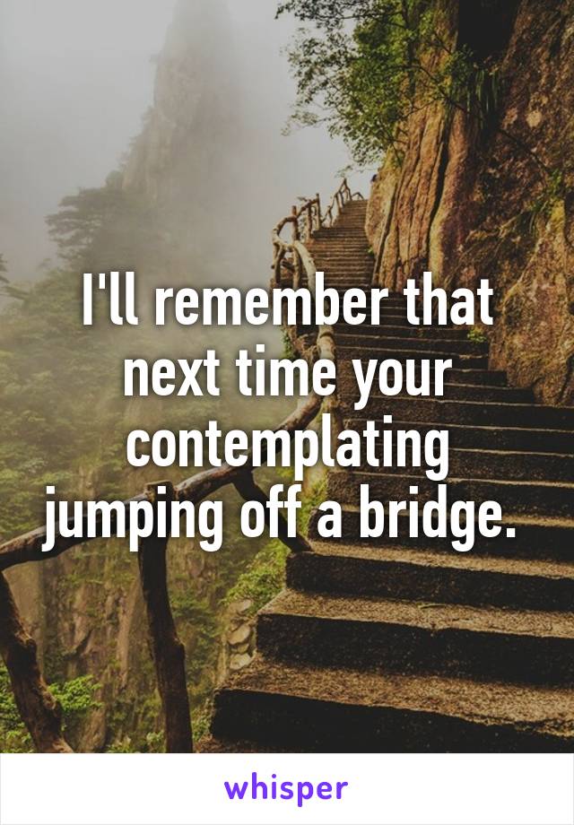 I'll remember that next time your contemplating jumping off a bridge. 