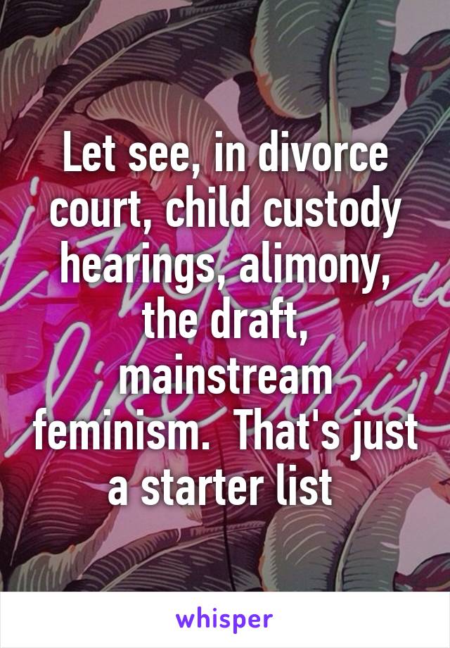 Let see, in divorce court, child custody hearings, alimony, the draft, mainstream feminism.  That's just a starter list 