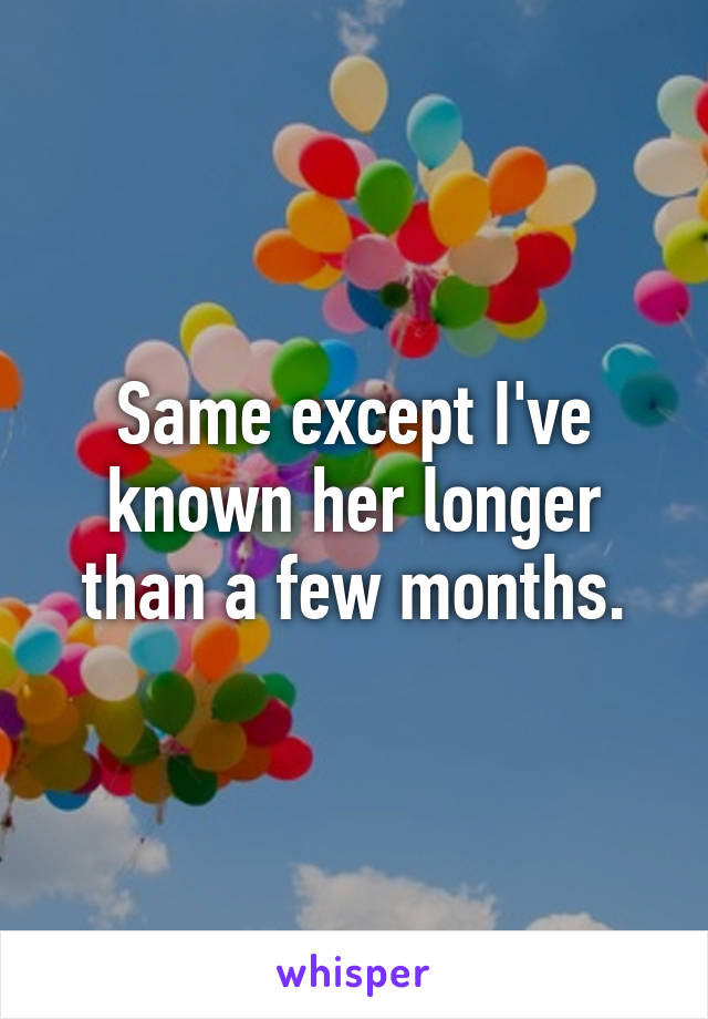 Same except I've known her longer than a few months.