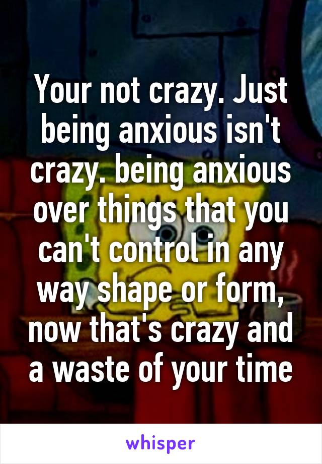 Your not crazy. Just being anxious isn't crazy. being anxious over things that you can't control in any way shape or form, now that's crazy and a waste of your time