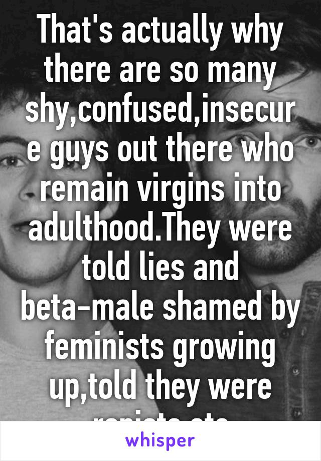 That's actually why there are so many shy,confused,insecure guys out there who remain virgins into adulthood.They were told lies and beta-male shamed by feminists growing up,told they were rapists etc