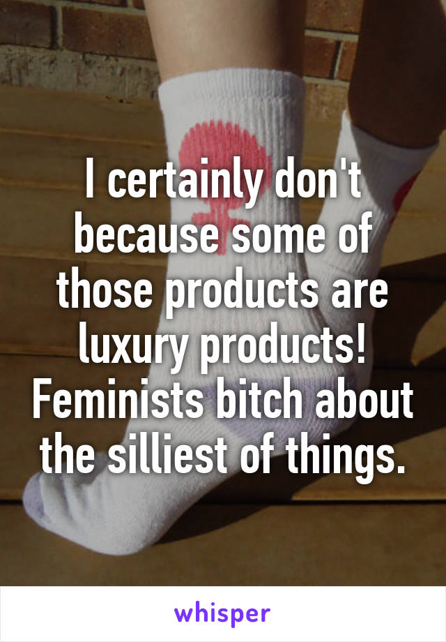 I certainly don't because some of those products are luxury products! Feminists bitch about the silliest of things.