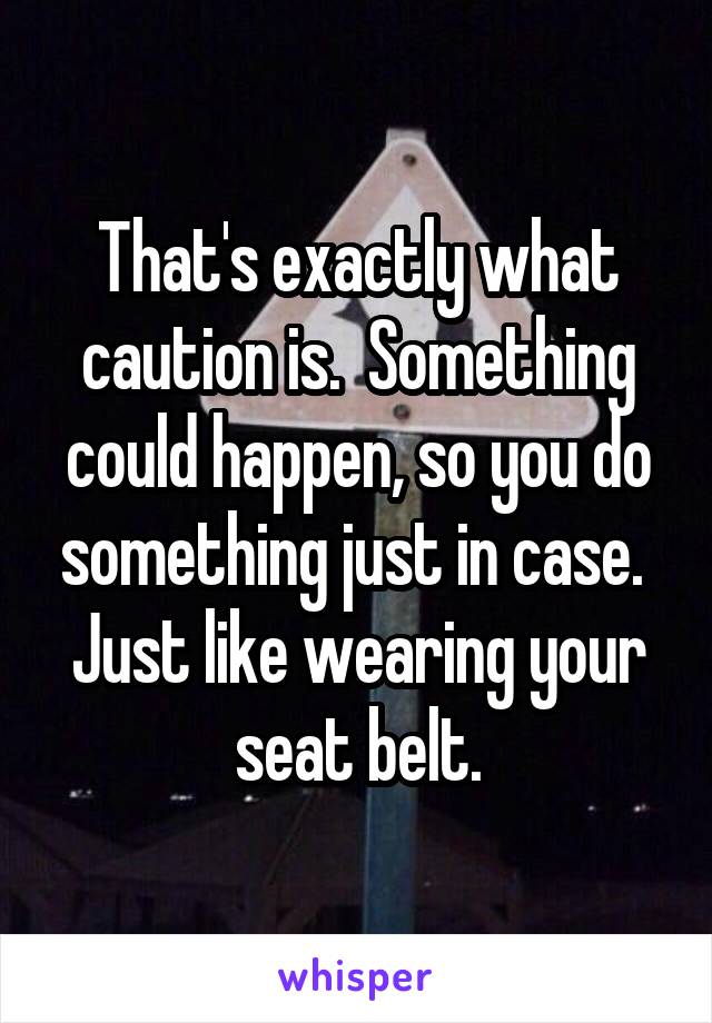 That's exactly what caution is.  Something could happen, so you do something just in case.  Just like wearing your seat belt.