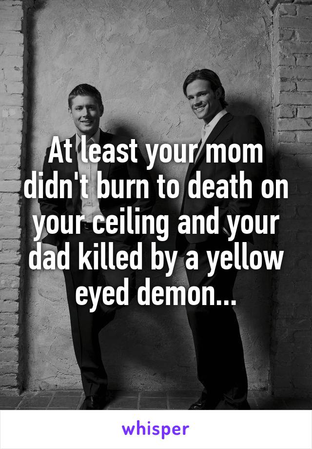 At least your mom didn't burn to death on your ceiling and your dad killed by a yellow eyed demon...