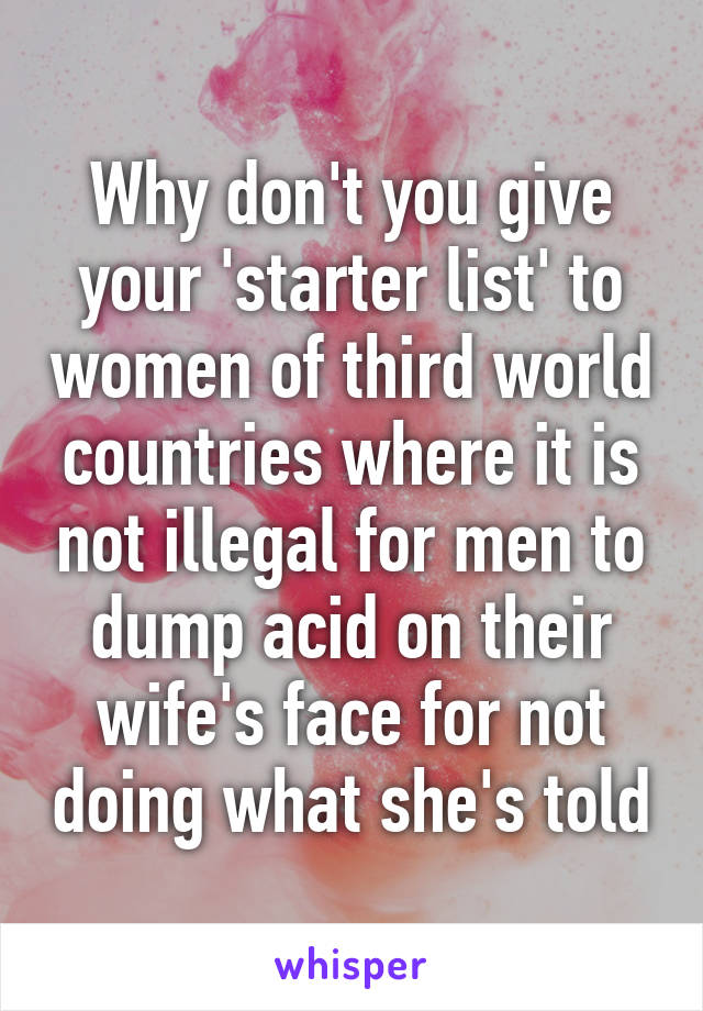 Why don't you give your 'starter list' to women of third world countries where it is not illegal for men to dump acid on their wife's face for not doing what she's told