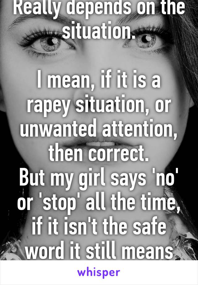 Really depends on the situation.

I mean, if it is a rapey situation, or unwanted attention, then correct.
But my girl says 'no' or 'stop' all the time, if it isn't the safe word it still means go.