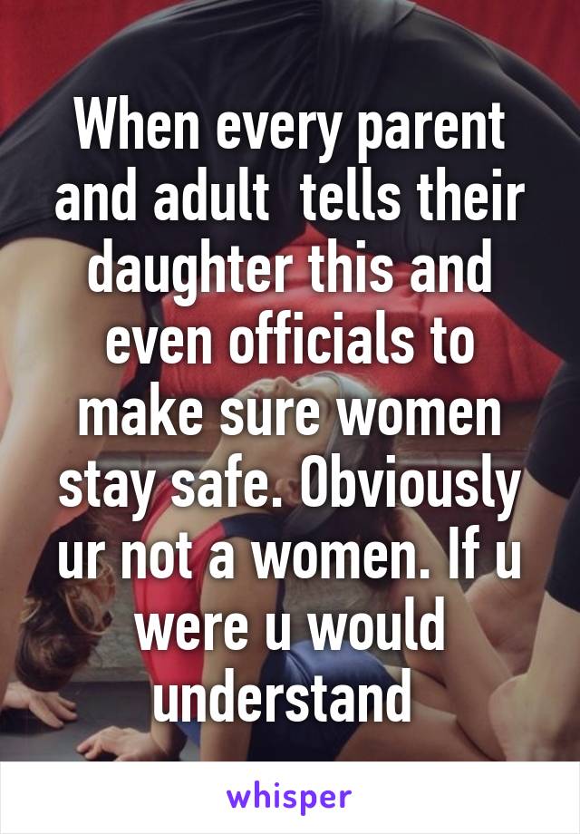 When every parent and adult  tells their daughter this and even officials to make sure women stay safe. Obviously ur not a women. If u were u would understand 