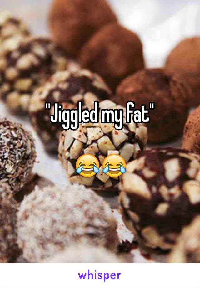 "Jiggled my fat"

😂😂