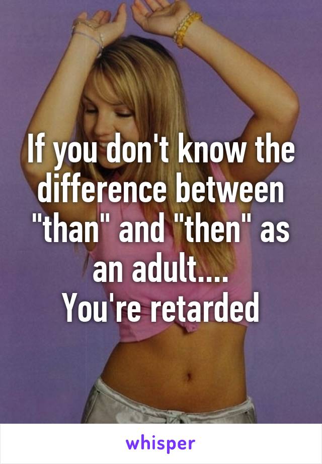 If you don't know the difference between "than" and "then" as an adult....
 You're retarded 