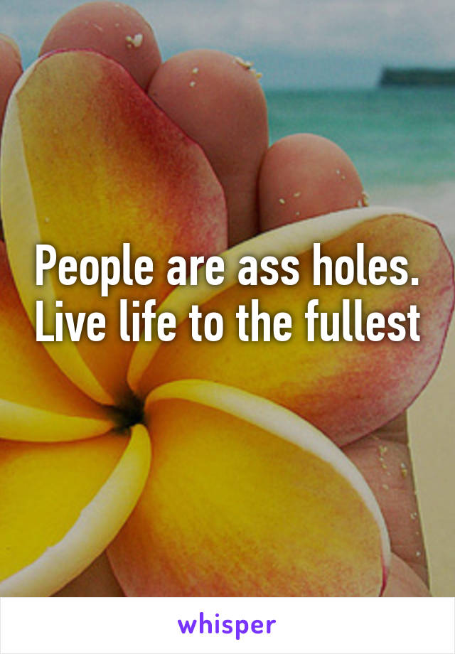 People are ass holes. Live life to the fullest 