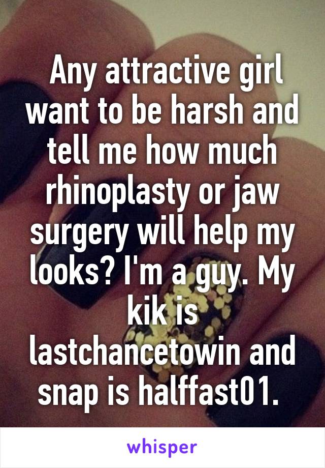  Any attractive girl want to be harsh and tell me how much rhinoplasty or jaw surgery will help my looks? I'm a guy. My kik is lastchancetowin and snap is halffast01. 
