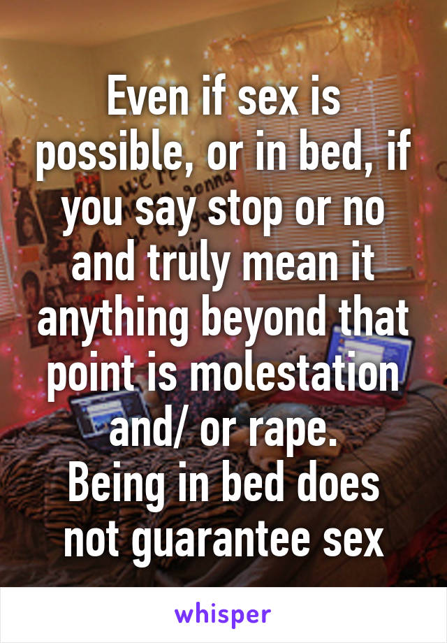 Even if sex is possible, or in bed, if you say stop or no and truly mean it anything beyond that point is molestation and/ or rape.
Being in bed does not guarantee sex