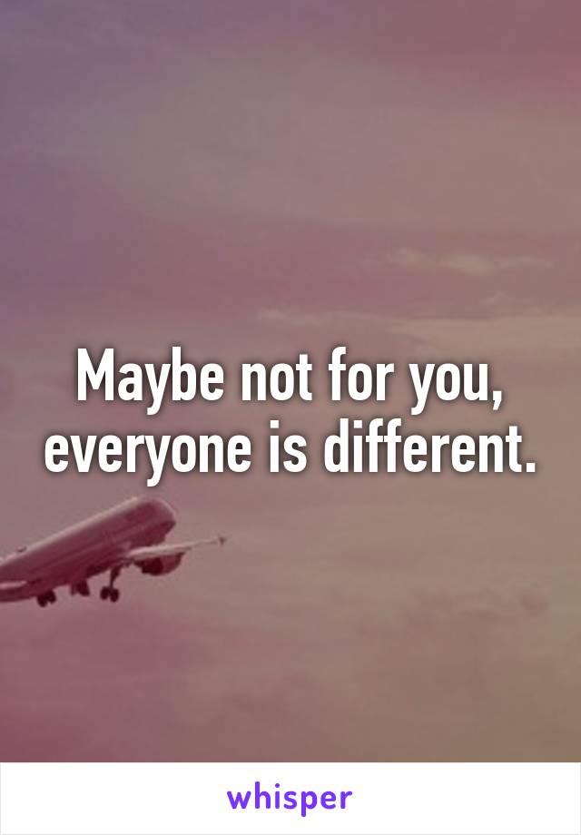 Maybe not for you, everyone is different.