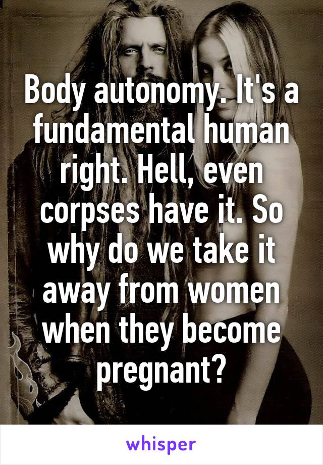 Body autonomy. It's a fundamental human right. Hell, even corpses have it. So why do we take it away from women when they become pregnant?