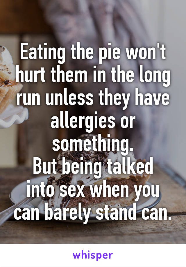 Eating the pie won't hurt them in the long run unless they have allergies or something.
But being talked into sex when you can barely stand can.