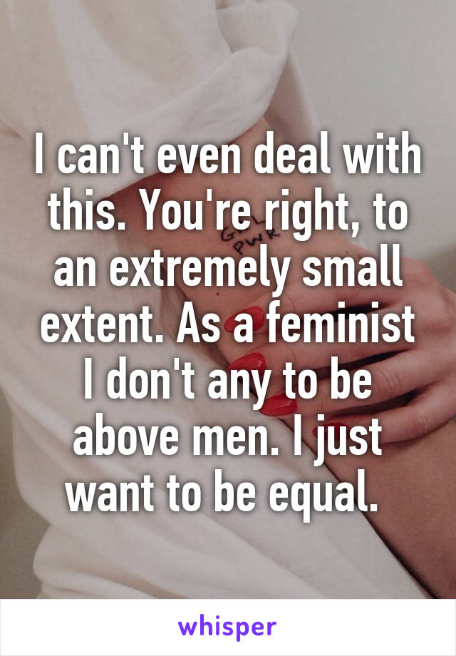 I can't even deal with this. You're right, to an extremely small extent. As a feminist I don't any to be above men. I just want to be equal. 