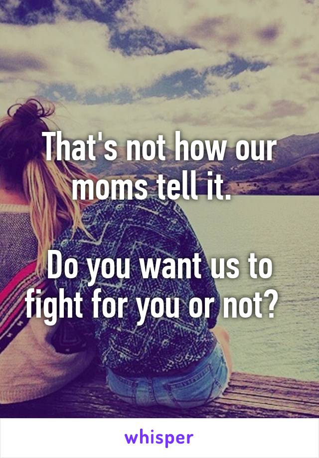 That's not how our moms tell it.  

Do you want us to fight for you or not?  